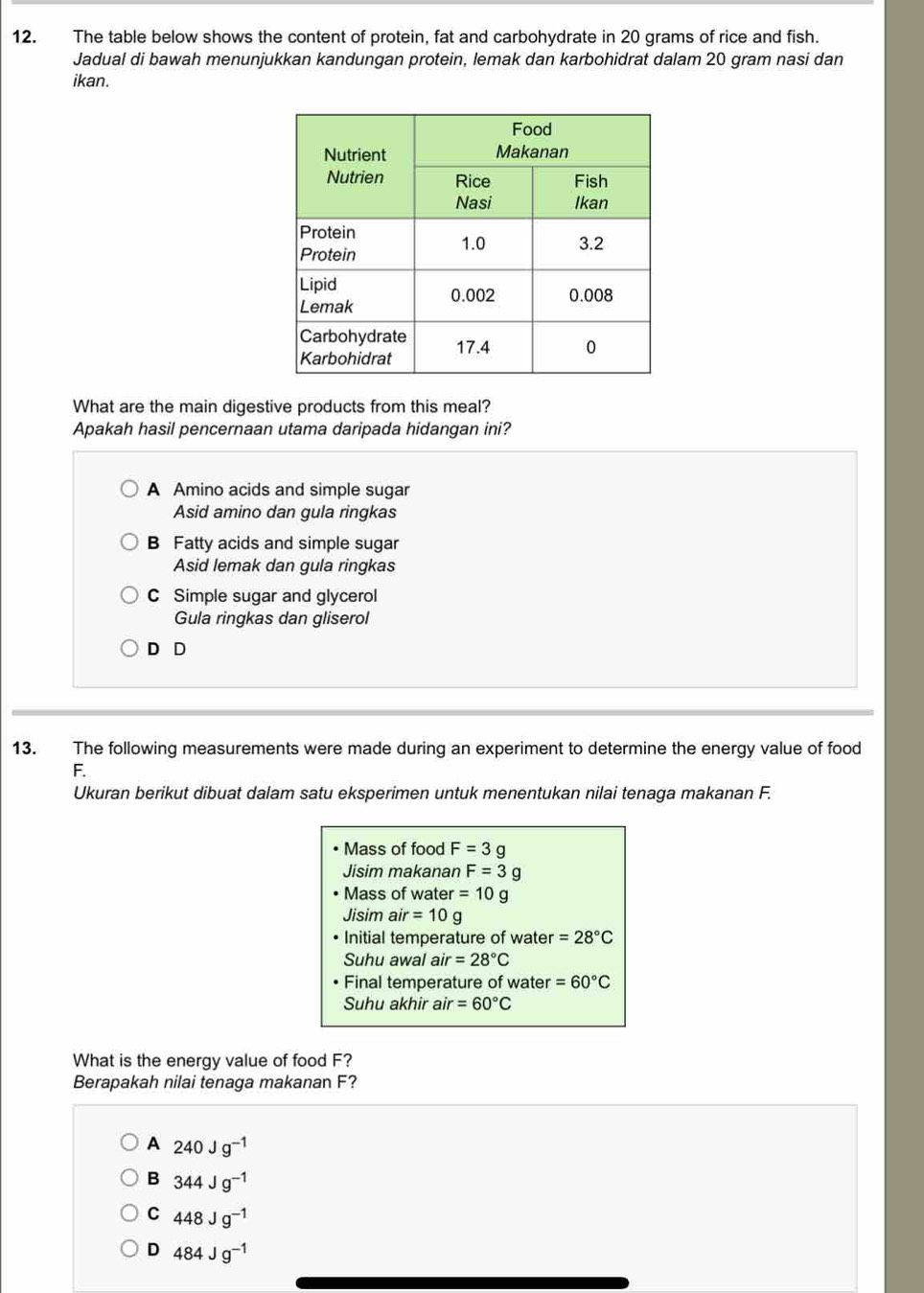 The table below shows the content of protein, fat and carbohydrate in 20 grams of rice and fish.
Jadual di bawah menunjukkan kandungan protein, lemak dan karbohidrat dalam 20 gram nasi dan
ikan.
What are the main digestive products from this meal?
Apakah hasil pencernaan utama daripada hidangan ini?
A Amino acids and simple sugar
Asid amino dan gula ringkas
B Fatty acids and simple sugar
Asid lemak dan gula ringkas
C Simple sugar and glycerol
Gula ringkas dan gliserol
D D
13. The following measurements were made during an experiment to determine the energy value of food
F.
Ukuran berikut dibuat dalam satu eksperimen untuk menentukan nilai tenaga makanan F.
Mass of food F=3g
Jisim makanan F=3g
Mass of water =10g
Jisim air=10g
Initial temperature of water =28°C
Suhu awal a air=28°C
Final temperature of water =60°C
Suhu akhir air =60°C
What is the energy value of food F?
Berapakah nilai tenaga makanan F?
A 240Jg^(-1)
B 344Jg^(-1)
C 448Jg^(-1)
D 484Jg^(-1)