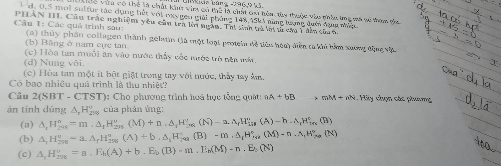 uloxide băng -296,9 kJ.
Oxide vừa có thể là chất khử vừa có thể là chất oxi hóa, tùy thuộc vào phản ứng mà nó tham gia,
d. 0,5 mol sulfur tác dụng hết với oxygen giải phóng 148,45kJ năng lượng dưới dạng nhiệt.
PHÀN III. Câu trắc nghiệm yêu cầu trả lời ngắn. Thí sinh trả lời từ câu 1 đến câu 6.
Câu 1: Các quá trình sau:
(a) thủy phân collagen thành gelatin (là một loại protein dễ tiêu hóa) diễn ra khi hầm xương động vật.
(b) Băng ở nam cực tan.
(c) Hòa tan muối ăn vào nước thấy cốc nước trở nên mát.
(d) Nung vôi.
(e) Hòa tan một ít bột giặt trong tay với nước, thấy tay ấm.
Có bao nhiêu quá trình là thu nhiệt?
Câu 2(SBT -CIS T): Cho phương trình hoá học tổng quát: aA+bBto mM+nN. Hãy chọn các phương
án tính đúng △ _rH_(298)^o của phản ứng:
(a) △ _rH_(298)°=m.△ _fH_(298)°(M)+n.△ _fH_(298)° (N) -a.△ _fH_(298)°(A)-b.△ _fH_(298)°(B)
(b) △ _rH_(298)°=a.△ _fH_(298)°(A)+b.△ _fH_(298)° (B) -m.△ _fH_(298)°(M)-n.△ _fH_(298)°(N)
(c) △ _rH_(298)°=a.E_b(A)+b.E_b(B)-m.E_b(M)-n.E_b(N)