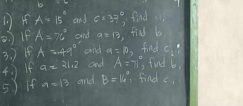 b
( ) o A=15° and c=37° find 9_1
a. )If A=76° and a=13 , find b. 
3. ) If A=49° and a=10, find c
4 )If a=21.2 and A=71°, find b, 
5. ) If a=13 and B=16° , find c,