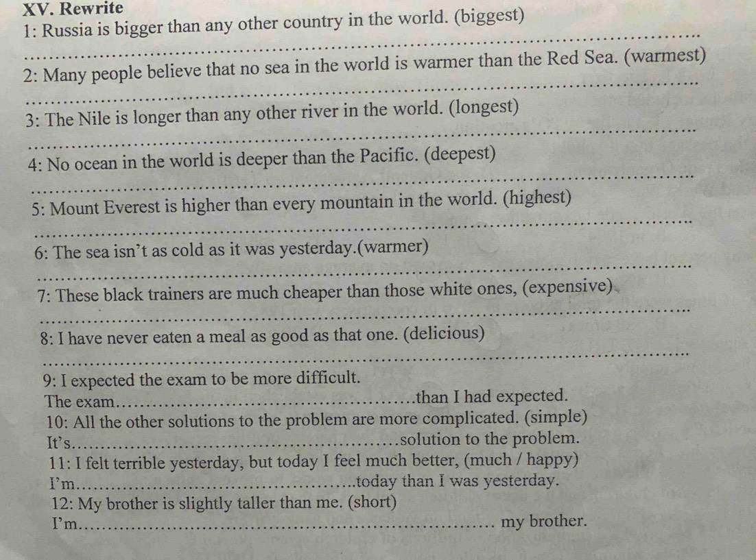 Rewrite 
1: Russia is bigger than any other country in the world. (biggest) 
_ 
_ 
2: Many people believe that no sea in the world is warmer than the Red Sea. (warmest) 
_ 
3: The Nile is longer than any other river in the world. (longest) 
_ 
4: No ocean in the world is deeper than the Pacific. (deepest) 
_ 
5: Mount Everest is higher than every mountain in the world. (highest) 
_ 
6: The sea isn’t as cold as it was yesterday.(warmer) 
_ 
7: These black trainers are much cheaper than those white ones, (expensive) 
_ 
8: I have never eaten a meal as good as that one. (delicious) 
9: I expected the exam to be more difficult. 
The exam_ than I had expected. 
10: All the other solutions to the problem are more complicated. (simple) 
It's_ solution to the problem. 
11: I felt terrible yesterday, but today I feel much better, (much / happy) 
Im_ today than I was yesterday. 
12: My brother is slightly taller than me. (short) 
I’m_ my brother.