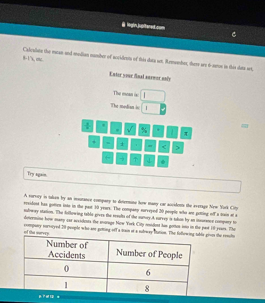 a login.jupitered.com 
8-1's, etc. 
Calculate the mean and median number of accidents of this data set. Remember, there are 6 -zeros in this data set, 
Enter your final answer only 
The mean is: 
The median is: v
 9/10 
∠ % 。 π
+ + . = < ` 
Try again. 
A survey is taken by an insurance company to determine how many car accidents the average New York City 
resident has gotten into in the past  10 years. The company surveyed 20 people who are getting off a train at a 
subway station. The following table gives the results of the survey.A survey is taken by an insurance company to 
determine how many car accidents the average New York City resident has gotten into in the past 10 years. The 
company surveyed 20 people who are getting off a train at a subway atation. The followin gives the results 
of the survey. 
p. 7 of 12