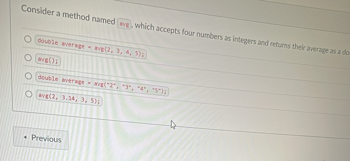 Consider a method named (avg ), which accepts four numbers as integers and returns their average as a do 
double average =avg(2,3,4,5) :
avg(). 
double average = avg ("2"， "3"， "4"， "5"); 
av g(2,3.14,3,5) : 
Previous