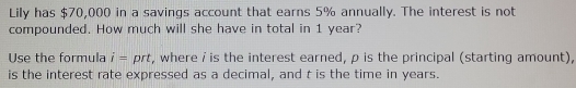 Lily has $70,000 in a savings account that earns 5% annually. The interest is not 
compounded. How much will she have in total in 1 year? 
Use the formula i= prt, where i is the interest earned, p is the principal (starting amount), 
is the interest rate expressed as a decimal, and t is the time in years.