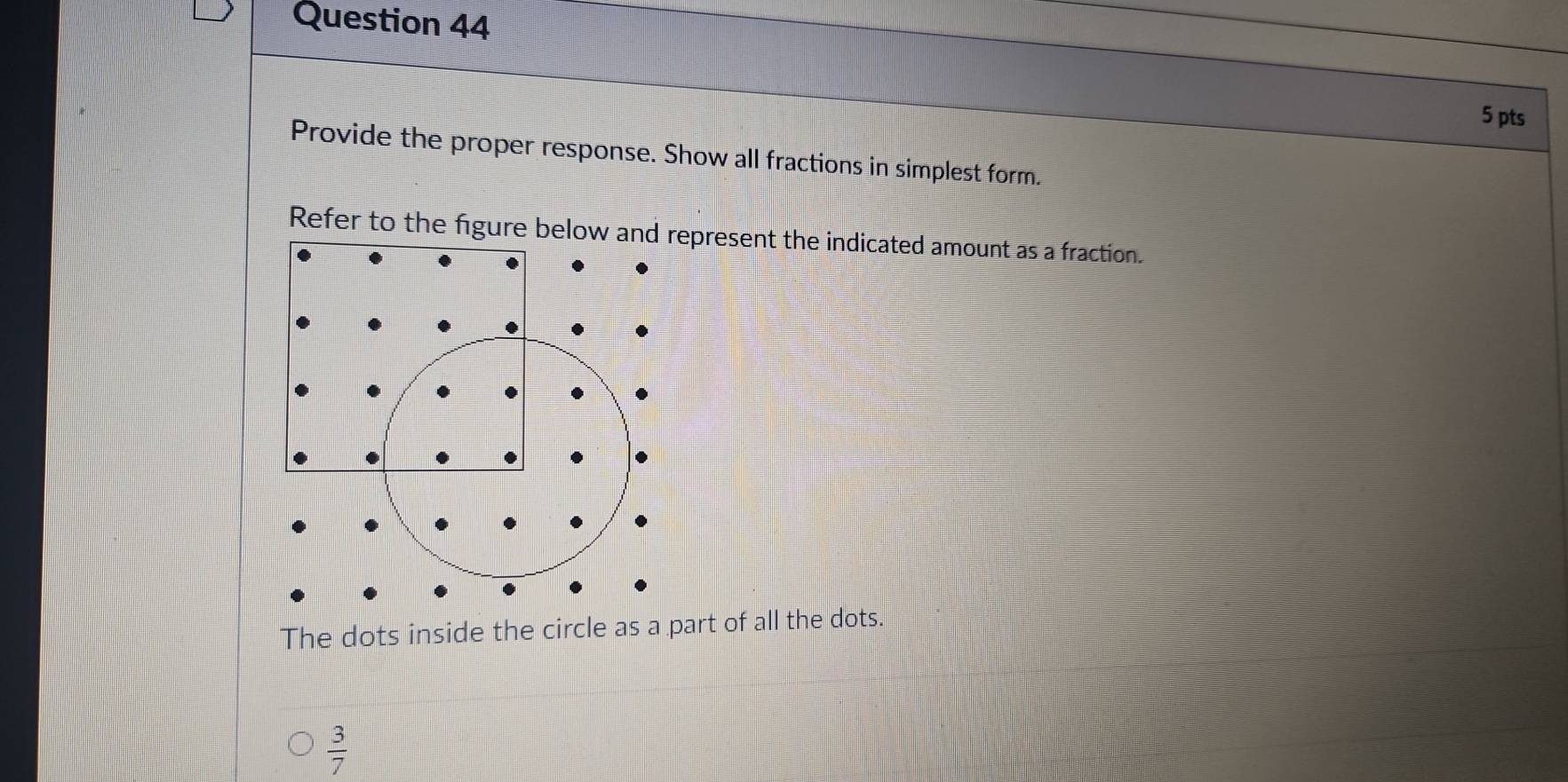 Provide the proper response. Show all fractions in simplest form. 
Refer to the figure below and represent the indicated amount as a fraction. 
The dots inside the circle as a part of all the dots.
 3/7 