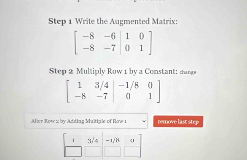 Write the Augmented Matrix:
beginbmatrix -8&-6&|1&0 -8&-7&|0&1endbmatrix
Step 2 Multiply Row 1 by a Constant: change
beginbmatrix 1&3/4&-1/8&0 -8&-7&|0&1endbmatrix
Alter Row 2 by Adding Multiple of Row 1 remove last step