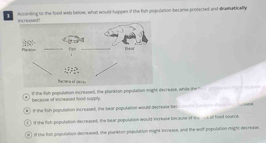 According to the food web below, what would happen if the fish population became protected and dramatically
If the fish population increased, the plankton population might decrease, while the hear population might increase
A because of increased food supply.
) If the fish population increased, the bear population would decrease because the plankton would also increase.
c) If the fish population decreased, the bear population would increase because of the lock of food source.
D) If the fish population decreased, the plankton population might increase, and the wolf population might decrease.