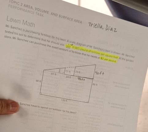 PERFORMANCE TASK 
OpiC 2 AREα, volume, and surface Ar 
Lawn Math 
Mr. Sanchez is purchasing fertilizer for his lawn. 
tested his soil to determine that he should us  (1-)/200  (0.003) pound of fertilizer per square foot. At the garder 
store, Mr. Sanchez can purchase the exact amount of fertilizer that he needs at $2 per pound le diagram of Mr. Sanchez's lawn is shown. Mr. Sanchez 
17f 25 f
57 f
48 ft
120 1 
Sanchez have to spend on fertilizer for his lawn