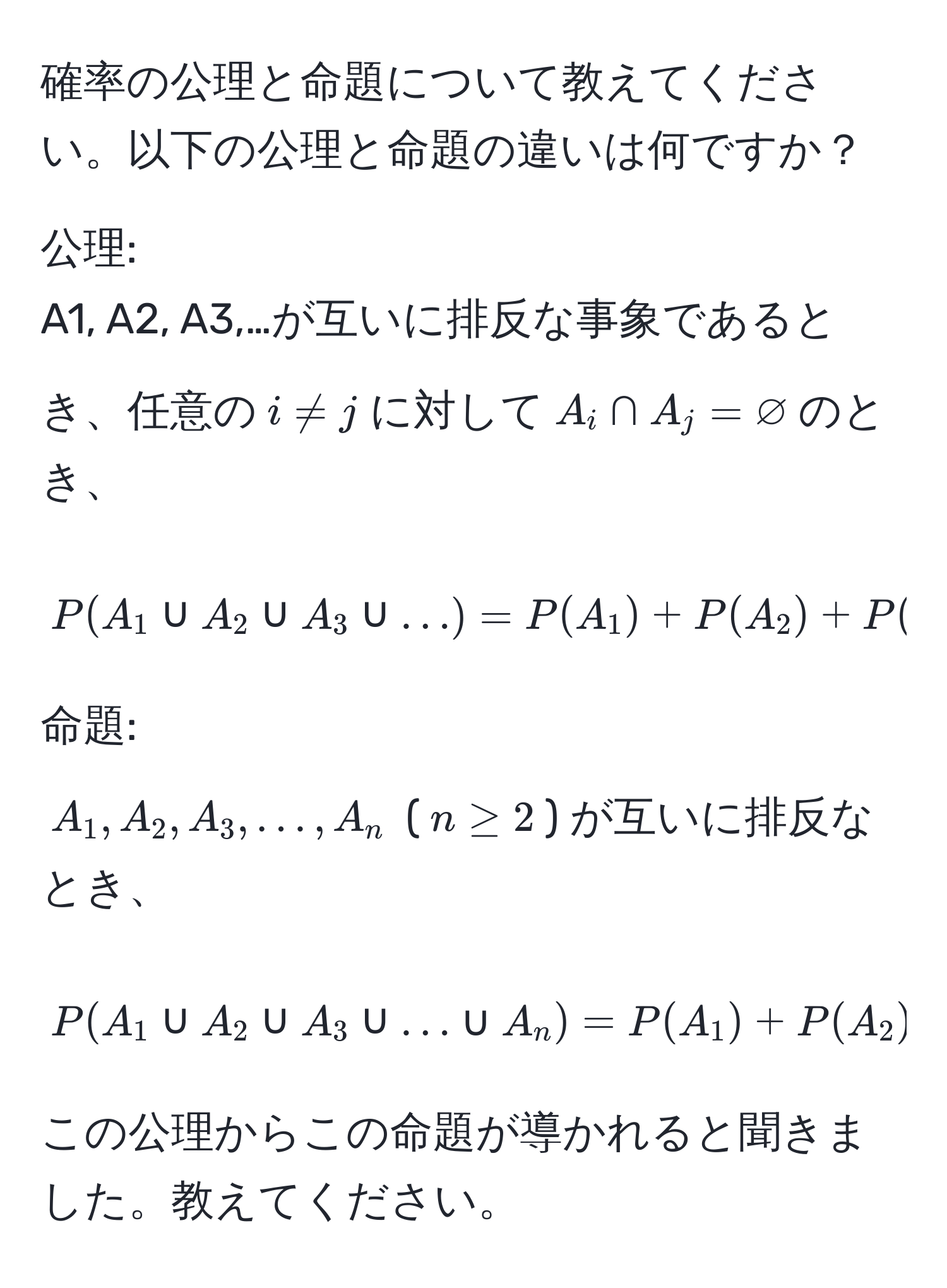 確率の公理と命題について教えてください。以下の公理と命題の違いは何ですか？

公理:
A1, A2, A3,…が互いに排反な事象であるとき、任意の$i != j$に対して$A_i ∩ A_j = varnothing$のとき、
$$ P(A_1 ∪ A_2 ∪ A_3 ∪ ...) = P(A_1) + P(A_2) + P(A_3) + ... $$

命題:
$A_1, A_2, A_3,…, A_n$ ($n ≥ 2$) が互いに排反なとき、
$$ P(A_1 ∪ A_2 ∪ A_3 ∪ ... ∪ A_n) = P(A_1) + P(A_2) + P(A_3) + ... + P(A_n) $$

この公理からこの命題が導かれると聞きました。教えてください。