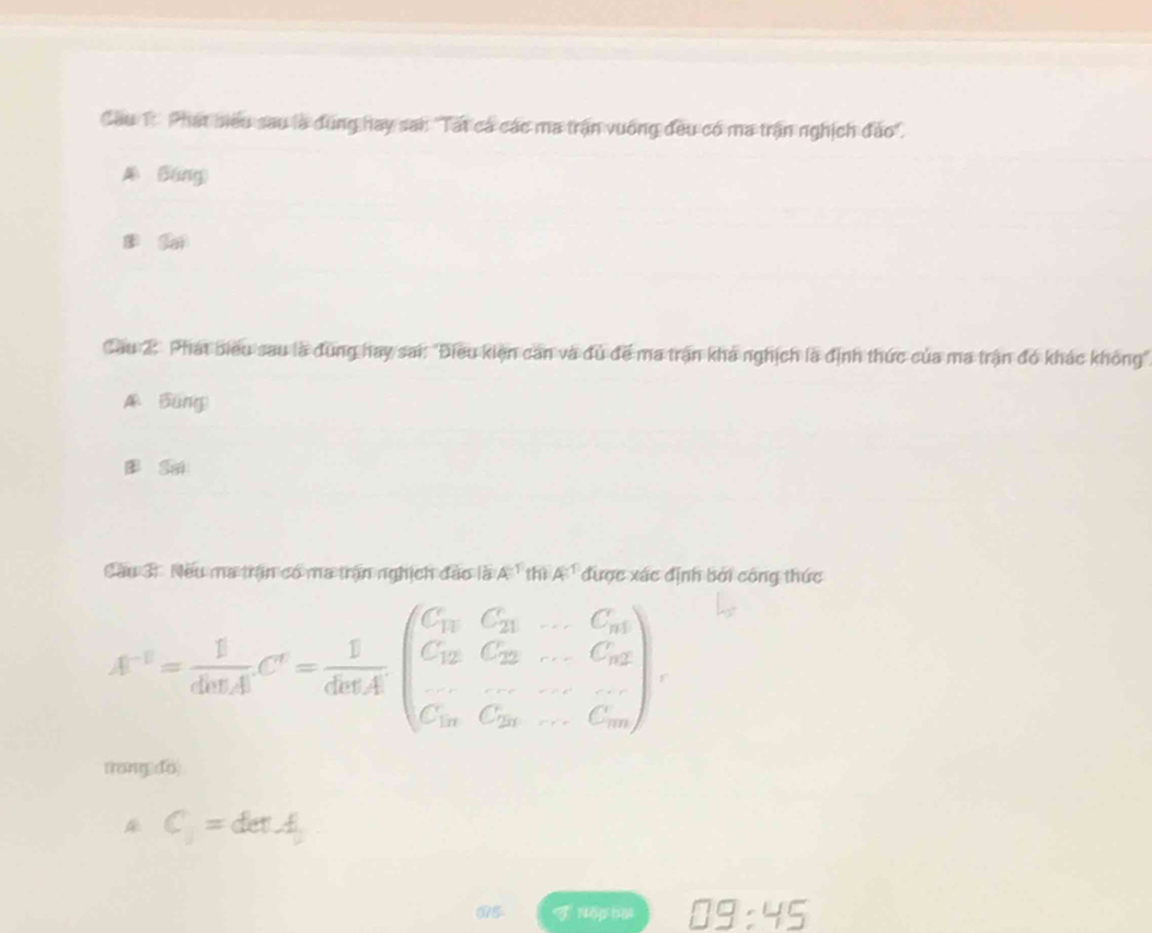 Cầu T. Phát biểu sau là đùng hay san 'Tất cá các ma trận vuống đều có ma trận nghịch đảo'.
A Báng)
l sai
Cầu 2: Phát biểu sau là đung hay sai: "Điều kiện can và đu đề ma trận khá nghịch là định thức của ma trận đó khác không",
A Báng
Sm
Cầu 31. Nếu ma trận có ma trận nghịch đào là A^(-1) thiA^(-1) được xác định bởi công thức
A^(-1)= 1/dalpha LI C'= 1/dalpha LA beginpmatrix C_11&C_21&·s &C_n C_12&C_22&·s &C_n2 C_10&C_20&·s &C_nendpmatrix , 
trong do
C_1=detA
05 TNöphạ □ 9:45