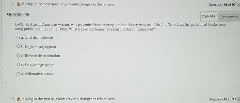 Moving to the next question prevents changes to this answer Question 46 al 97 
Question 46 2 points Save Answer
Layla, an African American woman, was prevented from entering a public library because of the Jim Crow laws that prohibited blacks from
using public facalities in the 1880s. What type of exclusionary practice is this an example of?
a. Civil disobedience
b De focro segregation
c. Reverse discrimination
d. De jie segregation
e. Aflirmative action
Moving to the next question prevents changes to this answer Question 46 of 97