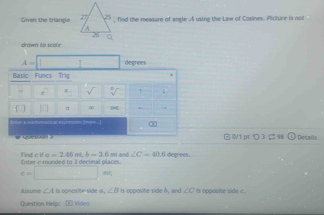 Given the triangle , find the measure of angle A using the Law of Cosines. Picture is not 
drawn to scale
A= □ degrees
Basic Funcs Trig
x
 □ /□   x^(□) x_□  sqrt() sqrt[n]() 7 1°.(□ ) |□ | π ∞ DNE 6— 
Enter a mathematical expression [more..] 
Y 
Question 5 B 0/1 ptつ3 ♯ 98 Details 
Find c if a=2.46mi, b=3.6mi and ∠ C=40.6 degrees. 
Enter c rounded to 3 decimal places.
c=□ mi; 
Assume ∠ A is opposite side a , ∠ B is opposite side b, and ∠ C is opposite side c. 
Question Help: * Vídeo