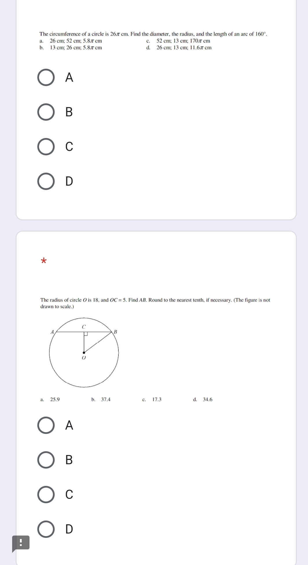 The circumference of a circle is 26π cm. Find the diameter, the radius, and the length of an arc of 160°.
a. 26 cm; 52 cm; 5.8π cm c. 52 cm; 13 cm; 170π cm
b. 13 cm; 26 cm; 5.8π cm d. 26 cm; 13 cm; 11.6π cm
A
B
C
D
*
The radius of circle O is 18, and OC=5. . Find AB. Round to the nearest tenth, if necessary. (The figure is not
drawn to scale.)
a. 25.9 b. 37.4 c. 17.3 d. 34.6
A
B
C
D
!