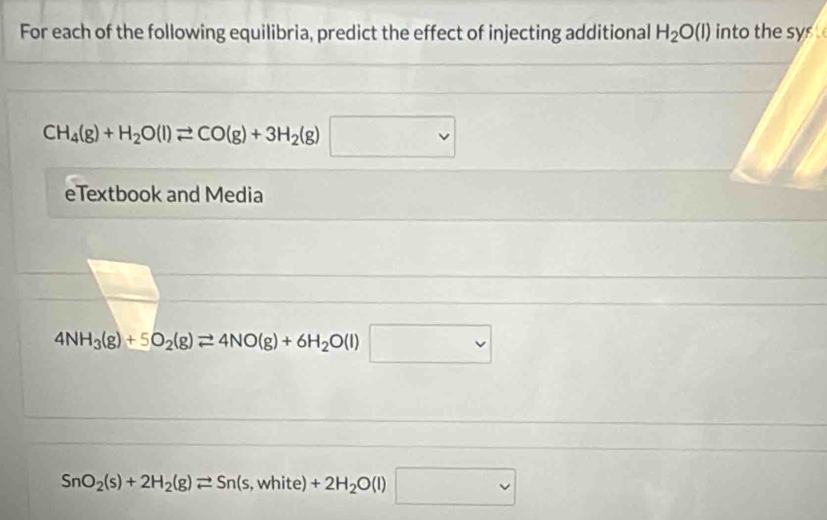 For each of the following equilibria, predict the effect of injecting additional H_2O(l) into the sys
CH_4(g)+H_2O(l)leftharpoons CO(g)+3H_2(g)□
eTextbook and Media
4NH_3(g)+5O_2(g)leftharpoons 4NO(g)+6H_2O(l)□
SnO_2(s)+2H_2(g)leftharpoons Sn(s , white) +2H_2O(l)□