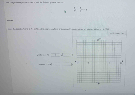 Find the y-intercept and x-intercept of the following linear equation.
 3/5 x- 2/3 y=3
Answer 
Enter the coordinates to plot points on the graph. Any lines or curves will be drawn once all required points are plotted. 
Enable Zoom/Pan 
y-interc pr (A):(□ ,□ )
x-intercept0Br(□ +□