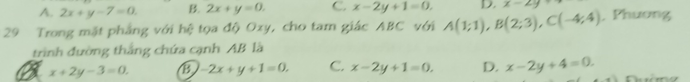 C.
4. 2x+y-7=0. B. 2x+y=0. x-2y+1=0, D x-2y
29 Trong mặt phẳng với hệ tọa độ Oxy, cho tam giác ABC với A(1;1), B(2;3), C(-4;4) , Phương
trình đường thắng chứa cạnh AB là
x+2y-3=0.
B -2x+y+1=0, C. x-2y+1=0. D. x-2y+4=0.