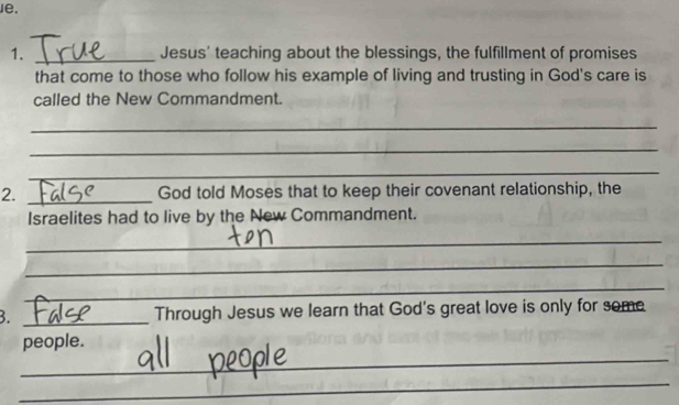 Je. 
1. _Jesus' teaching about the blessings, the fulfillment of promises 
that come to those who follow his example of living and trusting in God's care is 
called the New Commandment. 
_ 
_ 
_ 
2. _God told Moses that to keep their covenant relationship, the 
Israelites had to live by the New Commandment. 
_ 
_ 
_ 
B. _Through Jesus we learn that God's great love is only for some 
_ 
people. 
_