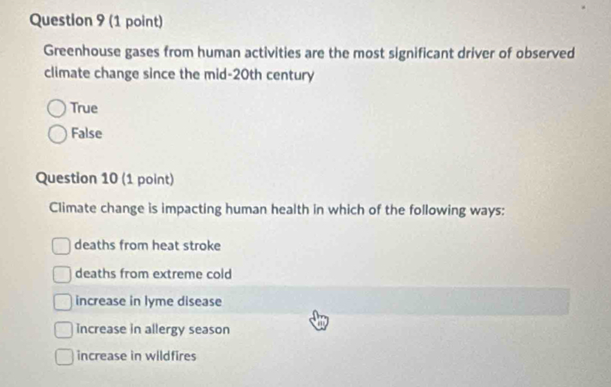 Greenhouse gases from human activities are the most significant driver of observed
climate change since the mid-20th century
True
False
Question 10 (1 point)
Climate change is impacting human health in which of the following ways:
deaths from heat stroke
deaths from extreme cold
increase in lyme disease
increase in allergy season
increase in wildfires