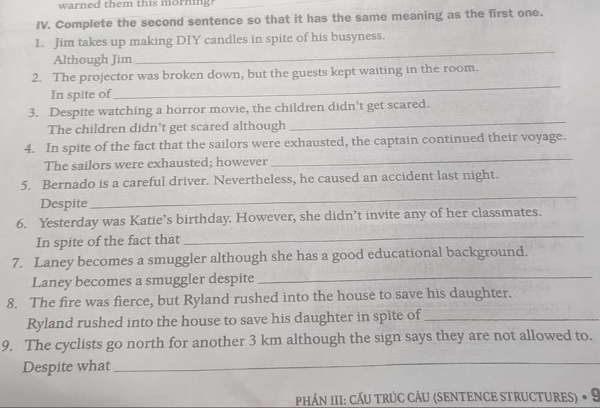 warned them this morning? 
IV. Complete the second sentence so that it has the same meaning as the first one. 
1. Jim takes up making DIY candles in spite of his busyness. 
Although Jim 
_ 
2. The projector was broken down, but the guests kept waiting in the room. 
In spite of 
_ 
_ 
3. Despite watching a horror movie, the children didn’t get scared. 
The children didn’t get scared although 
_ 
4. In spite of the fact that the sailors were exhausted, the captain continued their voyage. 
The sailors were exhausted; however 
5. Bernado is a careful driver. Nevertheless, he caused an accident last night. 
Despite 
_ 
_ 
6. Yesterday was Katie’s birthday. However, she didn’t invite any of her classmates. 
In spite of the fact that 
_ 
7. Laney becomes a smuggler although she has a good educational background. 
Laney becomes a smuggler despite 
8. The fire was fierce, but Ryland rushed into the house to save his daughter. 
Ryland rushed into the house to save his daughter in spite of_ 
9. The cyclists go north for another 3 km although the sign says they are not allowed to. 
Despite what 
_ 
_ 
PHÁN III: CẤU tRÚC CÂU (sENTENCE STRUctures) • 9