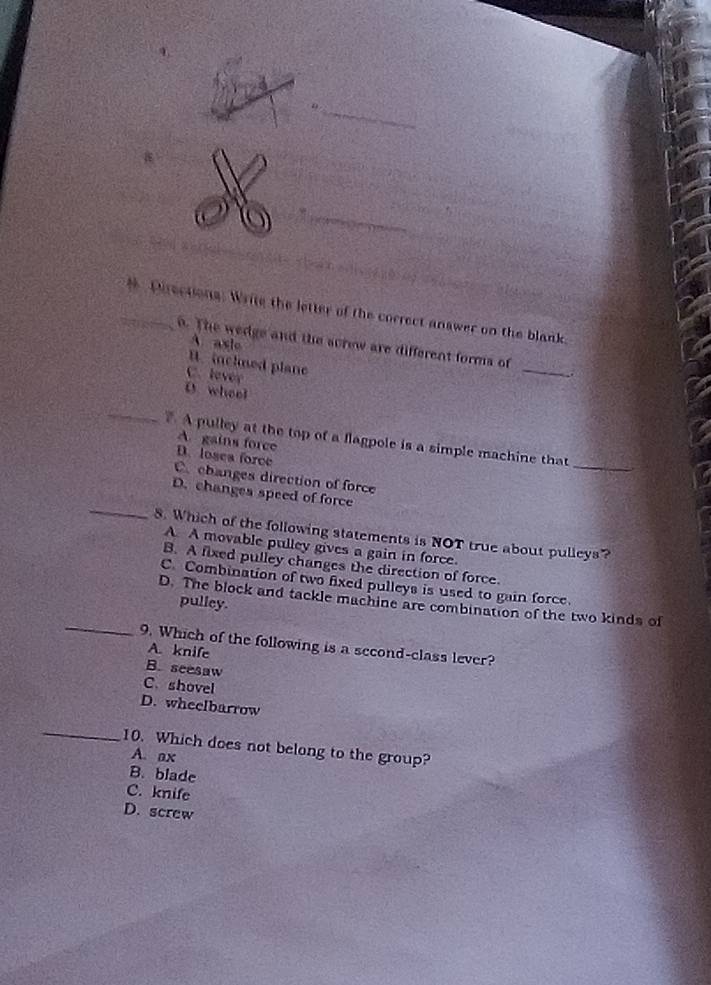 Pirections: Write the letter of the correct answer on the blank
o. The wedge and the screw are different forms of
A. axie
B. inclned plane
C. lever
_
.
D wheel
_
_
A pulley at the top of a flagpole is a simple machine that
A. gains force
D. losea force
C. changes direction of force
_
D. changes speed of force
8. Which of the following statements is NOT true about pulleys?
A. A movable pulley gives a gain in force.
B. A fixed pulley changes the direction of force.
C. Combination of two fixed pulleys is used to gain force.
_
D. The block and tackle machine are combination of the two kinds of
pulley.
9. Which of the following is a second-class lever?
A. knife
B. seesaw
C. shovel
D. wheelbarrow
_
10. Which does not belong to the group?
A. ax
B. blade
C. knife
D. screw