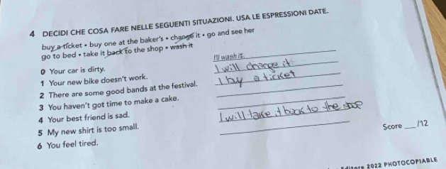 DECIDI CHE COSA FARE NELLE SEGUENTI SITUAZIONI. USA LE ESPRESSIONI DATE. 
buy a ticket » buy one at the baker's * change it + go and see her 
go to bed * take it back to the shop * wash it _ 
O Your car is dirty. 
_ 
1 Your new bike doesn't work. 
_ 
2 There are some good bands at the festival._ 
_ 
3 You haven't got time to make a cake._ 
4 Your best friend is sad. 
5 My new shirt is too small. 
_ 
6 You feel tired. Score _/12 
ditors 2022 PHOTOCOPIABLE