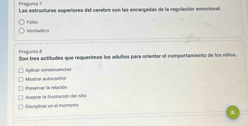 Pregunta 7
Las estructuras superiores del cerebro son las encargadas de la regulación emocional.
Falso
Verdadero
Pregunta 8
Son tres actitudes que requerimos los adultos para orientar el comportamiento de los niños.
Aplicar consecuencias
Mostrar autocontrol
Preservar la relación
Aceptar la frustración del niño
Disciplinar en el momento