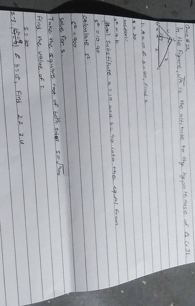 △ GJL
In the figure, overline JK is the altitude to the by ppote nuse of 
L. e Find s 
solution!
s^2=9.b
(al Substitute a=10 and b=90 into the equal from
s^2=10.90
calculare s^2
s^2=900
solve for s. 
Take thequare root of both sides s=sqrt(900)
Find the value of s.
s=30
2^ 3. ( a=9/1-9 ) e b=15 Find 2. 2 3. u