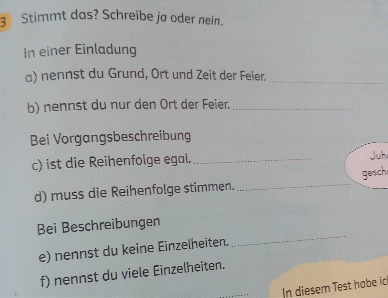 Stimmt das? Schreibe ja oder nein. 
In einer Einladung 
a) nennst du Grund, Ort und Zeit der Feier._ 
b) nennst du nur den Ort der Feier._ 
Bei Vorgangsbeschreibung 
c) ist die Reihenfolge egal._ 
Juh 
d) muss die Reihenfolge stimmen. _gesch 
_ 
Bei Beschreibungen 
e) nennst du keine Einzelheiten. 
f) nennst du viele Einzelheiten. 
_ 
In diesem Test habe ic