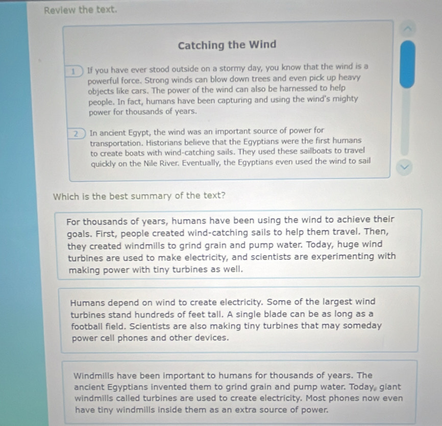 Review the text.
^
Catching the Wind
1 If you have ever stood outside on a stormy day, you know that the wind is a
powerful force. Strong winds can blow down trees and even pick up heavy
objects like cars. The power of the wind can also be harnessed to help
people. In fact, humans have been capturing and using the wind's mighty
power for thousands of years.
2 In ancient Egypt, the wind was an important source of power for
transportation. Historians believe that the Egyptians were the first humans
to create boats with wind-catching sails. They used these sailboats to travel
quickly on the Nile River. Eventually, the Egyptians even used the wind to sail
Which is the best summary of the text?
For thousands of years, humans have been using the wind to achieve their
goals. First, people created wind-catching sails to help them travel. Then,
they created windmills to grind grain and pump water. Today, huge wind
turbines are used to make electricity, and scientists are experimenting with
making power with tiny turbines as well.
Humans depend on wind to create electricity. Some of the largest wind
turbines stand hundreds of feet tall. A single blade can be as long as a
football field. Scientists are also making tiny turbines that may someday
power cell phones and other devices.
Windmills have been important to humans for thousands of years. The
ancient Egyptians invented them to grind grain and pump water. Today giant
windmills called turbines are used to create electricity. Most phones now even
have tiny windmills inside them as an extra source of power.