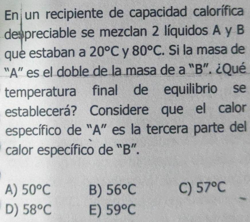 En un recipiente de capacidad calorífica
despreciable se mezclan 2 líquidos A y B
que estaban a 20°C y 80°C. Si la masa de
“ A ” es el doble de la masa de a “ B ”. ¿Qué
temperatura final de equilibrio se
establecerá? Considere que el calor
específico de “ A ” es la tercera parte del
calor específico de “ B ”.
A) 50°C B) 56°C C) 57°C
D) 58°C E) 59°C