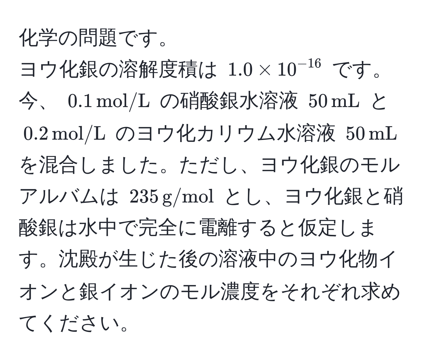 化学の問題です。  
ヨウ化銀の溶解度積は $1.0 * 10^(-16)$ です。今、 $0.1 , mol/L$ の硝酸銀水溶液 $50 , mL$ と $0.2 , mol/L$ のヨウ化カリウム水溶液 $50 , mL$ を混合しました。ただし、ヨウ化銀のモルアルバムは $235 , g/mol$ とし、ヨウ化銀と硝酸銀は水中で完全に電離すると仮定します。沈殿が生じた後の溶液中のヨウ化物イオンと銀イオンのモル濃度をそれぞれ求めてください。