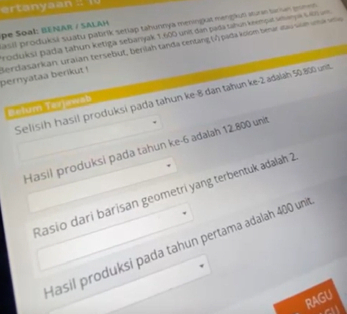 értanyaan : 10 
pasil produksi suatu pabrik setiap tahunnya meningkat mengikuti aturan barisay grmet 
pe Soal: BENAR / SALAH 
roduksi pada tahun ketiga sebanyak 1,600 unit dan pada tahun keempat sehayuë 6402 un 
Berclasarkan uraian tersebut, berilah tanda centang (v) pada kolom benar atau saian untak aip 
pernyataa berikut ! 
Selisih hasil produksi pada tahun ke ·8 dan tahun ke -2 adalah 50.800 unit 
Belum Terjawab 
Hasil produksi pada tahun ke -6 adalah 12.800 unit 
Rasio dari barisan geometri yang terbentuk adalah 2
Hasil produksi pada tahun pertama adalah 400 uni 
RAGU