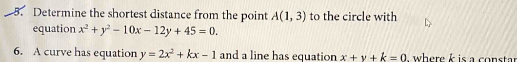 Determine the shortest distance from the point A(1,3) to the circle with 
equation x^2+y^2-10x-12y+45=0. 
6. A curve has equation y=2x^2+kx-1 and a line has equation x+y+k=0 where k is a constar