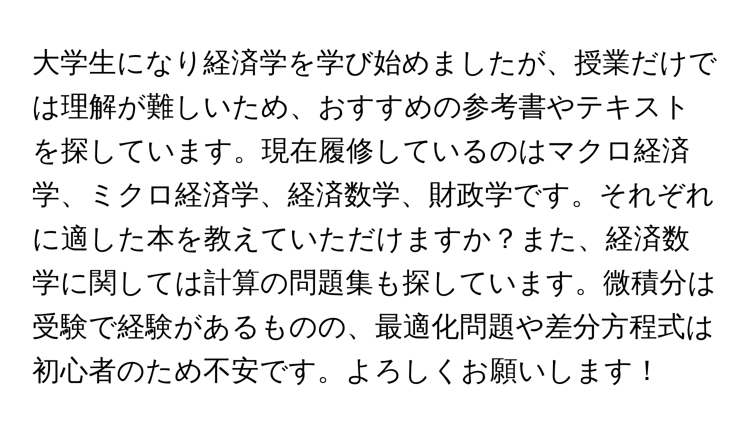 大学生になり経済学を学び始めましたが、授業だけでは理解が難しいため、おすすめの参考書やテキストを探しています。現在履修しているのはマクロ経済学、ミクロ経済学、経済数学、財政学です。それぞれに適した本を教えていただけますか？また、経済数学に関しては計算の問題集も探しています。微積分は受験で経験があるものの、最適化問題や差分方程式は初心者のため不安です。よろしくお願いします！