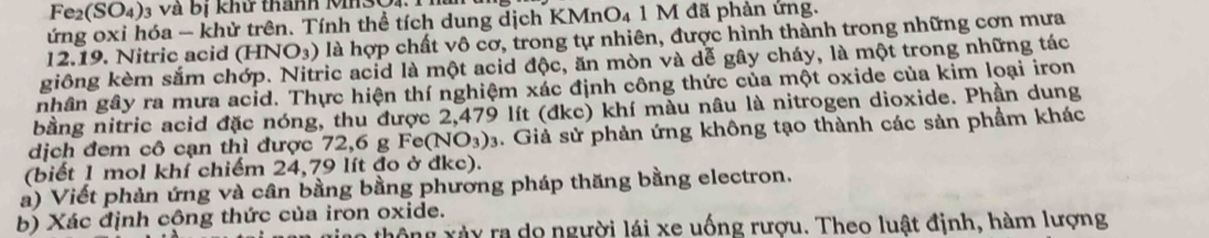 Fe2(SO4)3 và bị khử thành Mn3O1 Thủ 
ứng oxi hóa - khử trên. Tính thể tích dung dịch KMnO_4 1 M đã phản ứng.
12.19. Nitric acid (HNO_3) là hợp chất vô cơ, trong tự nhiên, được hình thành trong những cơn mưa 
giông kèm sắm chớp. Nitric acid là một acid độc, ăn mòn và dễ gây cháy, là một trong những tác 
nhân gây ra mưa acid. Thực hiện thí nghiệm xác định công thức của một oxide của kim loại iron 
bằng nitric acid đặc nóng, thu được 2,479 lít (đkc) khí màu nâu là nitrogen dioxide. Phần dung 
dịch đem cô cạn thì được 72, 6 g Fe(NO_3)_3. Giả sử phản ứng không tạo thành các sản phầm khác 
(biết 1 mol khí chiếm 24,79 lít đo ở đkc). 
à) Viết phản ứng và cần bằng bằng phương pháp thăng bằng electron. 
b) Xác định cộng thức của iron oxide. 
thông xày ra do người lái xe uống rượu. Theo luật định, hàm lượng