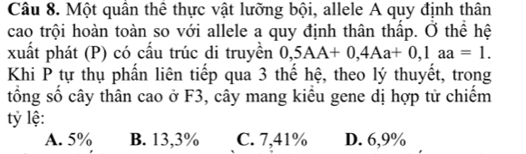 Một quân thể thực vật lưỡng bội, allele A quy định thân
cao trội hoàn toàn so với allele a quy định thân thập. Ở thể hệ
xuất phát (P) có cấu trúc di truyền 0,5AA+0,4Aa+0, 1aa=1. 
Khi P tự thụ phần liên tiếp qua 3 thể hệ, theo lý thuyết, trong
tổng số cây thân cao ở F3, cây mang kiểu gene dị hợp tử chiếm
tỷ lệ:
A. 5% B. 13,3% C. 7,41% D. 6,9%