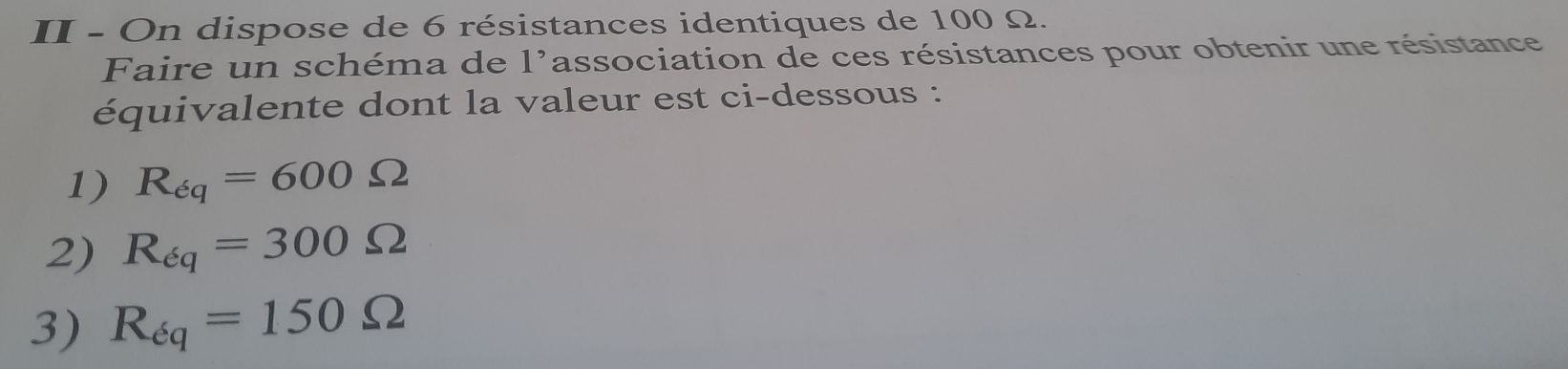 II - On dispose de 6 résistances identiques de 100 Ω. 
Faire un schéma de 1^, association de ces résistances pour obtenir une résistance 
équivalente dont la valeur est ci-dessous : 
1) R_eq=600Omega
2) R_eq=300Omega
3) R_eq=150Omega