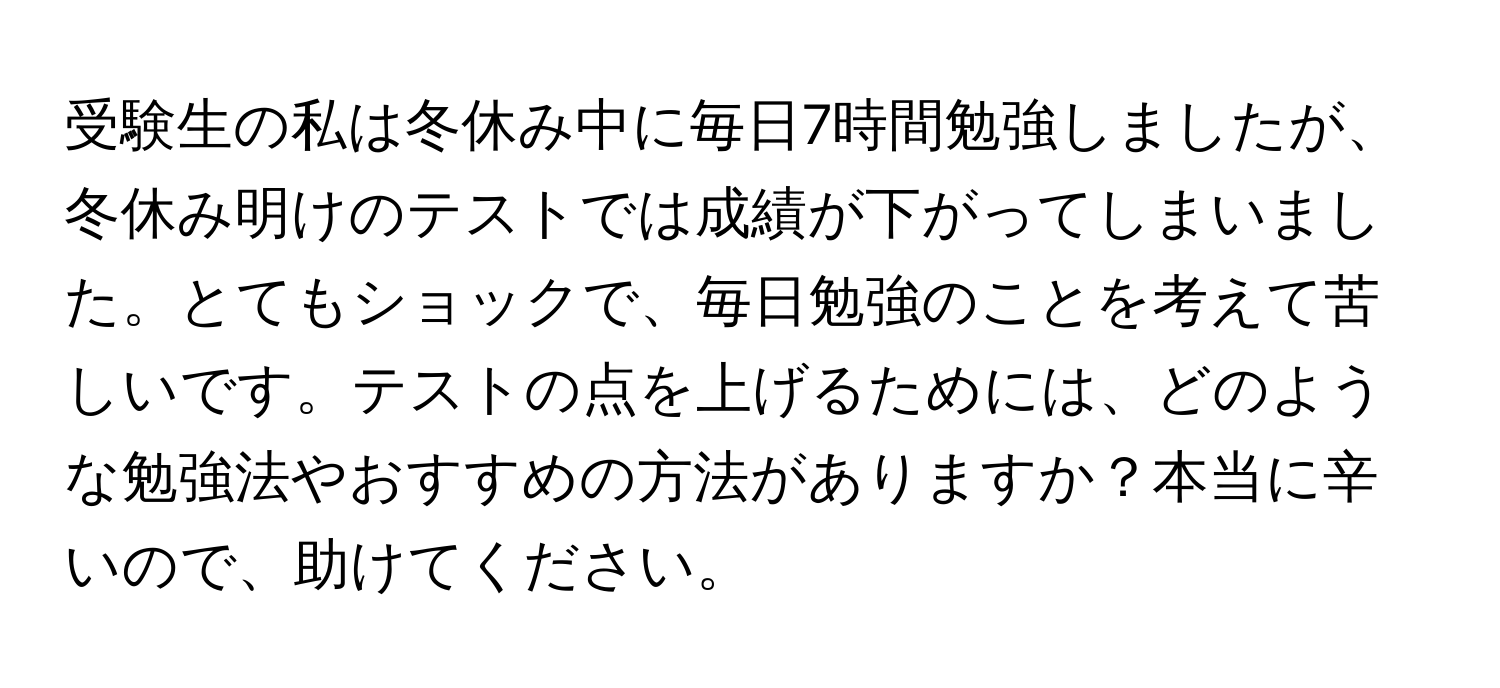 受験生の私は冬休み中に毎日7時間勉強しましたが、冬休み明けのテストでは成績が下がってしまいました。とてもショックで、毎日勉強のことを考えて苦しいです。テストの点を上げるためには、どのような勉強法やおすすめの方法がありますか？本当に辛いので、助けてください。