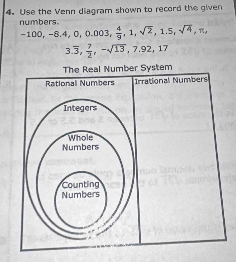 Use the Venn diagram shown to record the given
numbers.
-100, -8.4, 0, 0.003,  4/9 , 1, sqrt(2), 1.5, sqrt(4), π ,
3.overline 3,  7/2 , -sqrt(13), 7.92, 17
The Real Number System
Rational Numbers Irrational Numbers
Integers
Whole
Numbers
Counting
Numbers