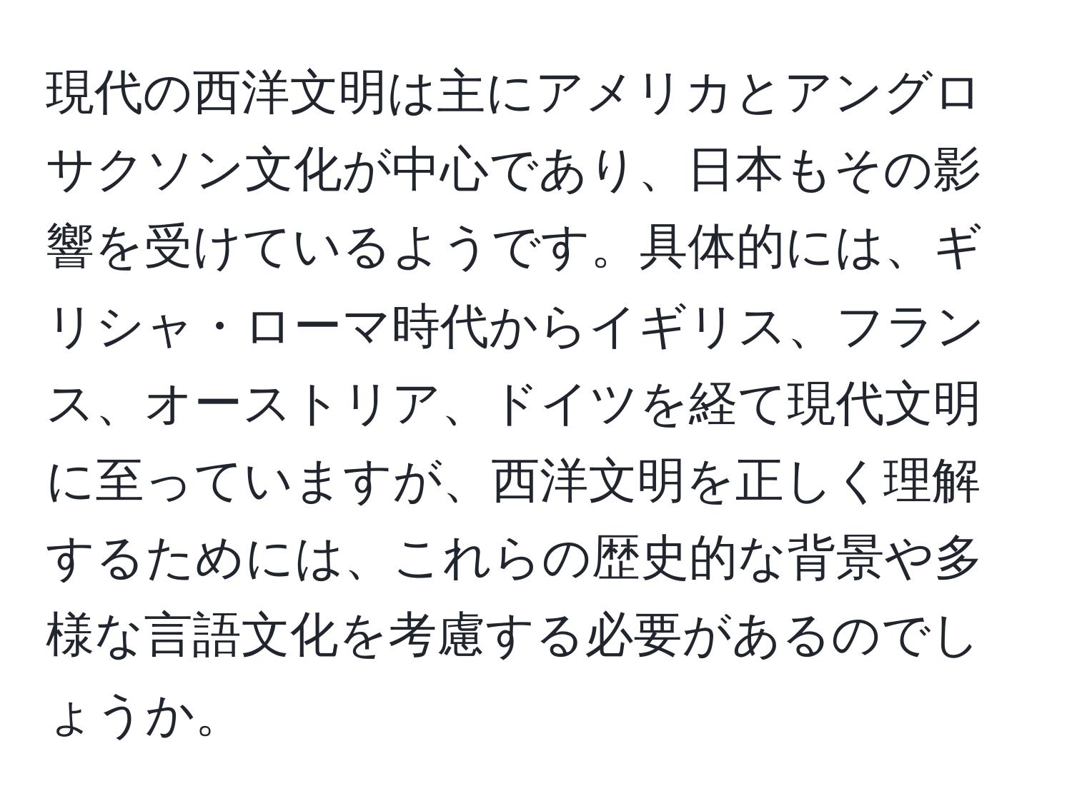 現代の西洋文明は主にアメリカとアングロサクソン文化が中心であり、日本もその影響を受けているようです。具体的には、ギリシャ・ローマ時代からイギリス、フランス、オーストリア、ドイツを経て現代文明に至っていますが、西洋文明を正しく理解するためには、これらの歴史的な背景や多様な言語文化を考慮する必要があるのでしょうか。