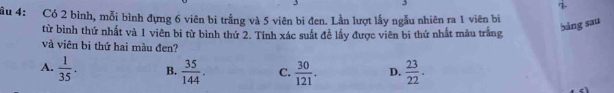 ầu 4: Có 2 bình, mỗi bình đựng 6 viên bi trắng và 5 viên bi đen. Lần lượt lấy ngẫu nhiên ra 1 viên bi
từ bình thứ nhất và 1 viên bi từ bình thứ 2. Tính xác suất đề lấy được viên bi thứ nhất màu trắng
bảng sau
và viên bi thứ hai màu đen?
A.  1/35 .  35/144 .  30/121 . D.  23/22 . 
B.
C.