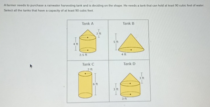 A farmer needs to purchase a rainwater harvesting tank and is deciding on the shape. He needs a tank that can hold at least 90 cubic feet of water
Select all the tanks that have a capacity of at least 90 cubic feet.
Tank A Tank B

Tank C Tank D