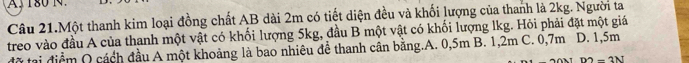 180 N 
Câu 21.Một thanh kim loại đồng chất AB dài 2m có tiết diện đều và khối lượng của thanh là 2kg. Người ta
treo vào đầu A của thanh một vật có khối lượng 5kg, đầu B một vật có khối lượng lkg. Hỏi phải đặt một giá
đờ tại điểm Q cách đầu A một khoảng là bao nhiêu để thanh cân bằng.A. 0,5m B. 1,2m C. 0,7m D. 1,5m
m-3N