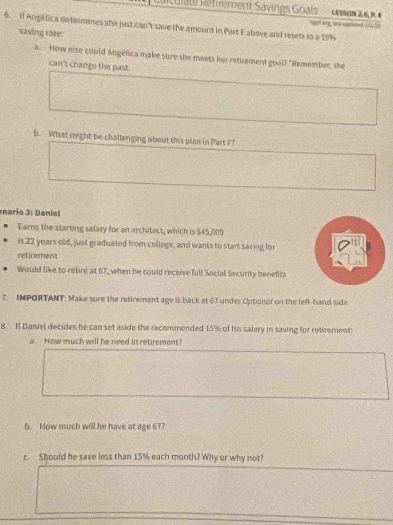 Rculate Retirement Savings Goals LESSON 6 P. 4 
6. tf Angélica determines she just can't save the amount in Part E above and resets to a 15%
saving rate: 
a. How else could Angélica make sure she meets her retirement goal? "Remember, she 
can't change the past. 
b. What might be challenging about this plan in Part F? 
nario 3: Daniel 
Earns the starting salary for an architect, which is $45,000
is 22 years old, just graduated from college, and wants to start saving for 
retirement 
Would like to retire at 67, when he could receive full Social Security benefits 
7. IMPORTANT: Make sure the retirement age is back at 67 under Optionol on the left-hand side 
8. If Daniel decides he can set aside the recommended 15% of his salary in saving for retirement 
a How much will he need in retirement? 
b. How much will he have at age 67? 
c. Should he save less than 15% each month? Why or why not?