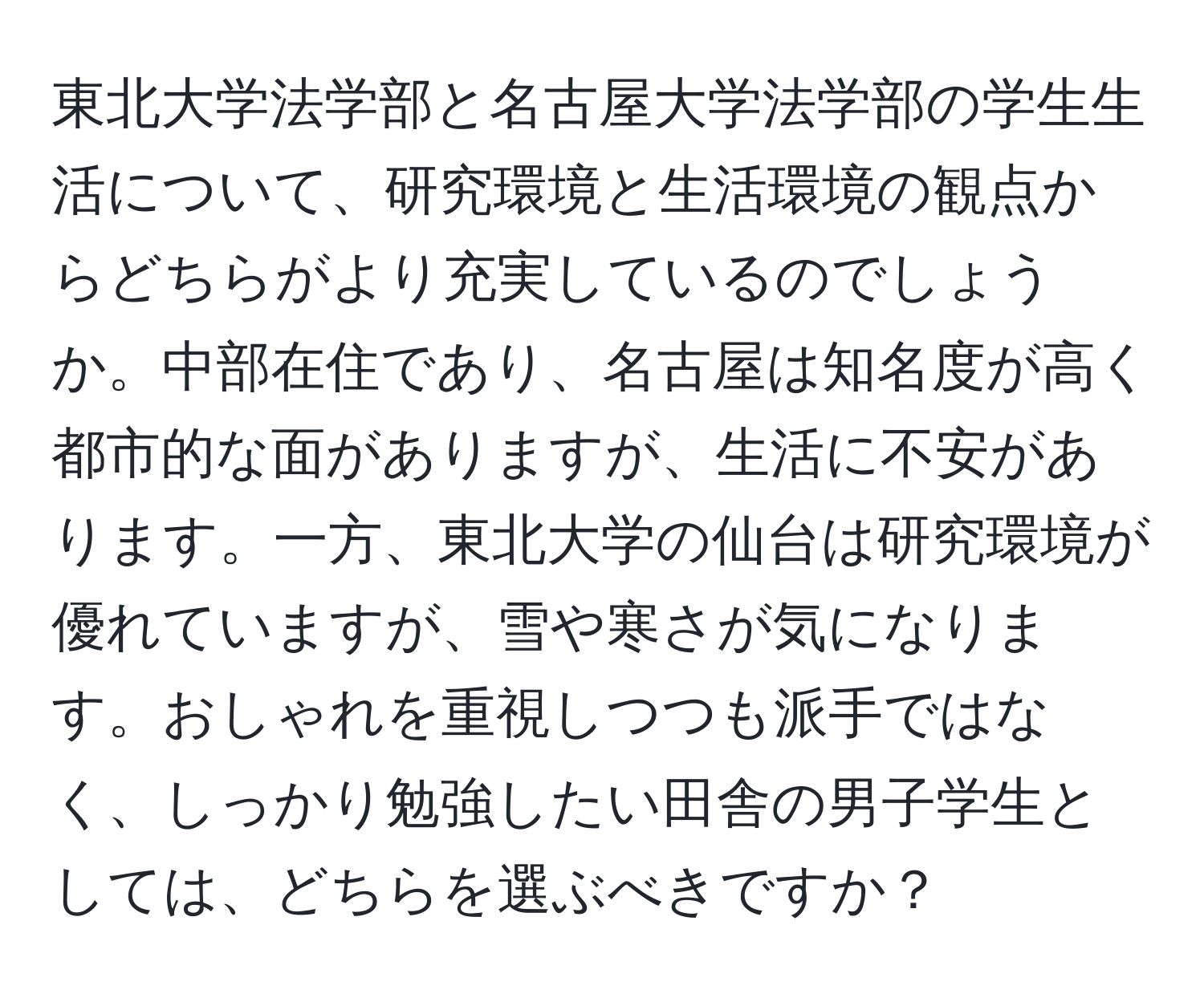 東北大学法学部と名古屋大学法学部の学生生活について、研究環境と生活環境の観点からどちらがより充実しているのでしょうか。中部在住であり、名古屋は知名度が高く都市的な面がありますが、生活に不安があります。一方、東北大学の仙台は研究環境が優れていますが、雪や寒さが気になります。おしゃれを重視しつつも派手ではなく、しっかり勉強したい田舎の男子学生としては、どちらを選ぶべきですか？