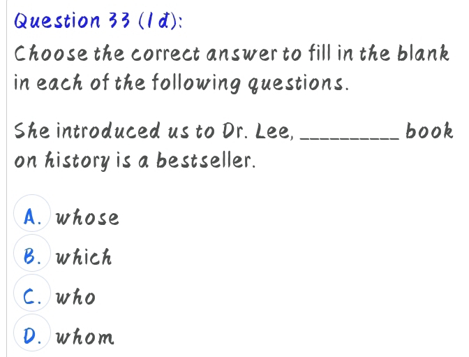 (1d):
Choose the correct answer to fill in the blank
in each of the following questions.
She introduced us to Dr. Lee, _book
on history is a bestseller.
A. whose
B. which
C. who
D. whom