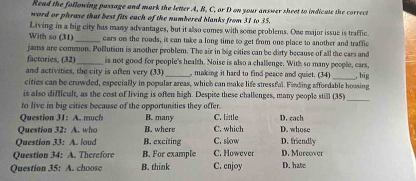 Read the following passage and mark the letter A, B, C, or D on your answer sheet to indicate the correct
word or phrase that best fits each of the numbered blanks from 31 to 35.
Living in a big city has many advantages, but it also comes with some problems. One major issue is traffic.
With so (31) _cars on the roads, it can take a long time to get from one place to another and traffic
jams are common. Pollution is another problem. The air in big cities can be dirty because of all the cars and
factories, (32)_ is not good for people's health. Noise is also a challenge. With so many people, cars,
and activities, the city is often very (33)_ , making it hard to find peace and quiet. (34) _, big
cities can be crowded, especially in popular areas, which can make life stressful. Finding affordable housing
is also difficult, as the cost of living is often high. Despite these challenges, many people still (35)_
to live in big cities because of the opportunities they offer.
Question 31: A. much B. many C. little D. each
Question 32: A. who B. where C. which D. whose
Question 33: A. loud B. exciting C. slow D. friendly
Question 34: A. Therefore B. For example C. However D. Moreover
Question 35: A. choose B. think C. enjoy D. hate