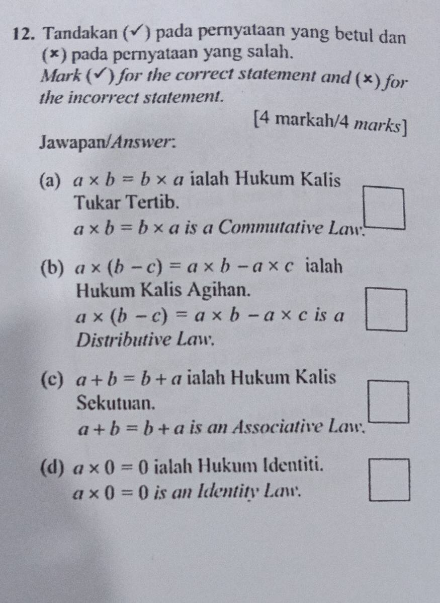 Tandakan (√) pada pernyataan yang betul dan 
(×) pada pernyataan yang salah. 
Mark (√ ) for the correct statement and (×) for 
the incorrect statement. 
[4 markah/4 marks] 
Jawapan/Answer: 
(a) a* b=b* a ialah Hukum Kalis 
Tukar Tertib.
a* b=b* a is a Commutative Law! 
(b) a* (b-c)=a* b-a* c ialah 
Hukum Kalis Agihan.
a* (b-c)=a* b-a* c is a 
Distributive Law. 
(c) a+b=b+a ialah Hukum Kalis 
Sekutuan. □
a+b=b+a is an Associative Law. 
(d) a* 0=0 ialah Hukum Identiti.
a* 0=0 is an Identity Law. 
□