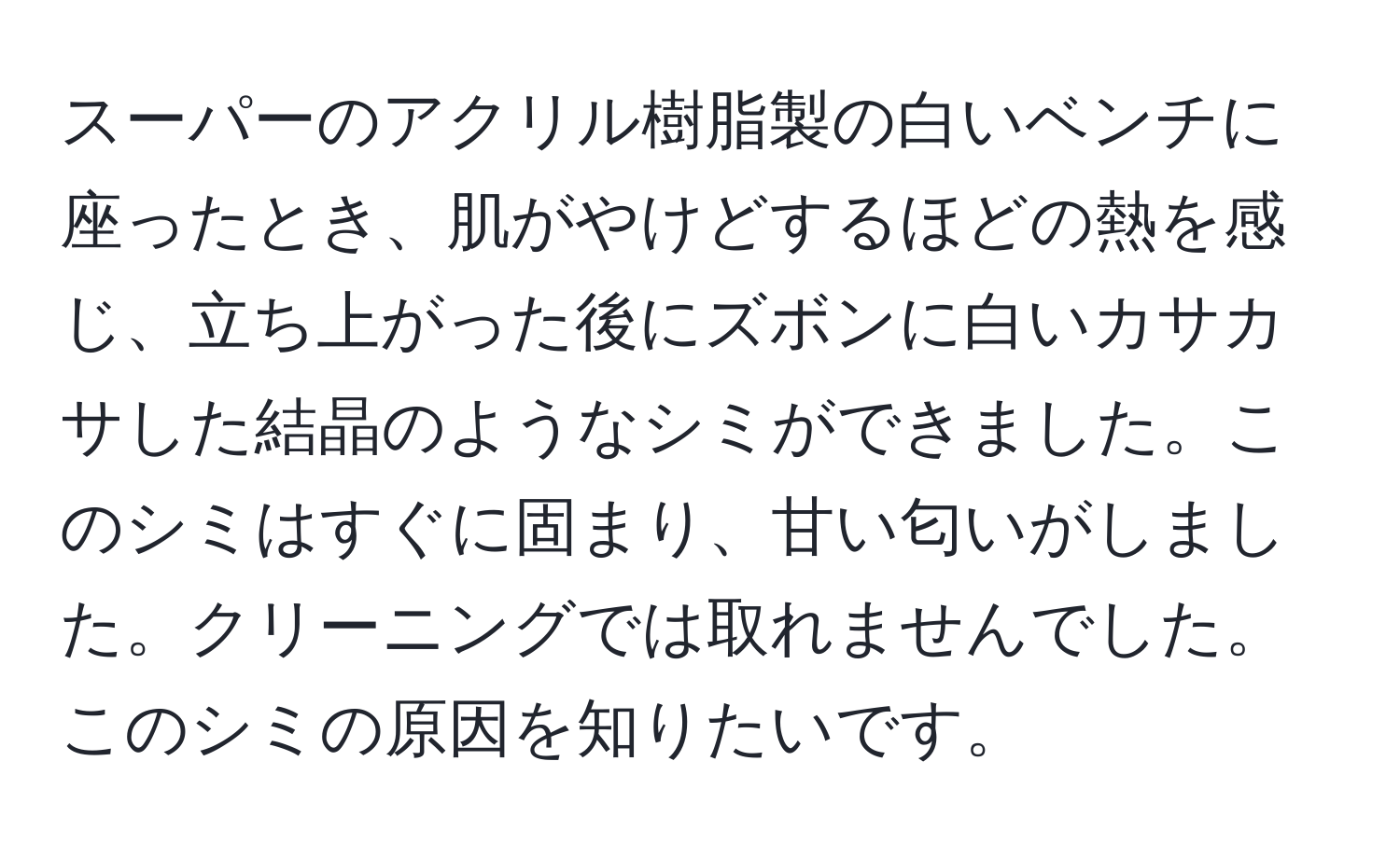 スーパーのアクリル樹脂製の白いベンチに座ったとき、肌がやけどするほどの熱を感じ、立ち上がった後にズボンに白いカサカサした結晶のようなシミができました。このシミはすぐに固まり、甘い匂いがしました。クリーニングでは取れませんでした。このシミの原因を知りたいです。