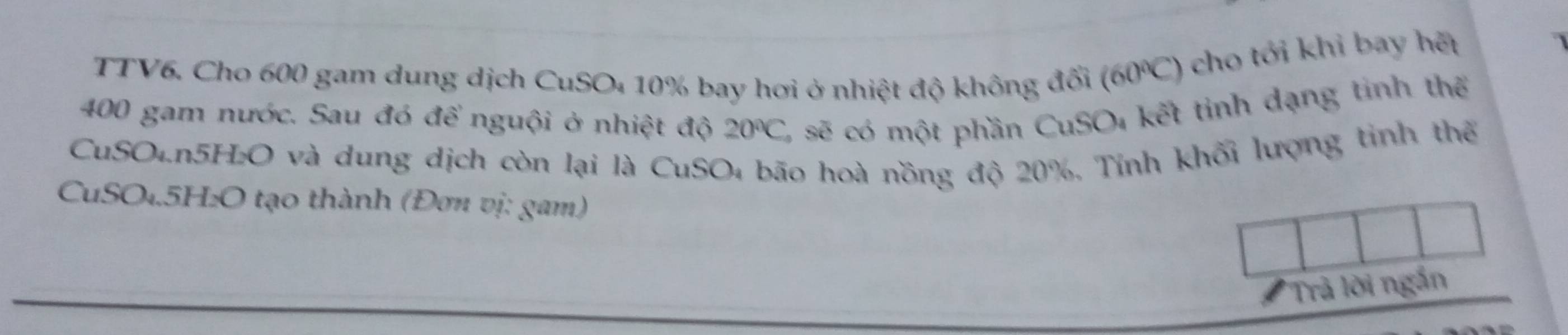 TTV6. Cho 600 gam dung dịch CuSO₄ 10% bay hơi ở nhiệt độ không đối (60℃) cho tới khi bay hết
400 gam nước. Sau đó để nguội ở nhiệt độ 20°C C, sẽ có một phần CuSO, kết tỉnh dạng tinh thể 
CuSO₄. n5H₂O và dung dịch còn lại là CuSO₄ bão hoà nồng độ 20%, Tính khối lượng tinh thể 
CuSO₄. 5H₂O tạo thành (Đơn vị: gam) 
# Trả lời ngắn