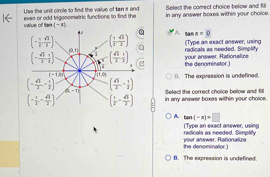 Use the unit circle to find the value of tan π and Select the correct choice below and fill
even or odd trigonometric functions to find the in any answer boxes within your choice.
value of tan (-π ).
A. tan π =0
(Type an exact answer, using
radicals as needed. Simplify
your answer. Rationalize
the denominator.)
B. The expression is undefined.
Select the correct choice below and fill
in any answer boxes within your choice.
A. tan (-π )=□
(Type an exact answer, using
radicals as needed. Simplify
your answer. Rationalize
the denominator.)
B. The expression is undefined.